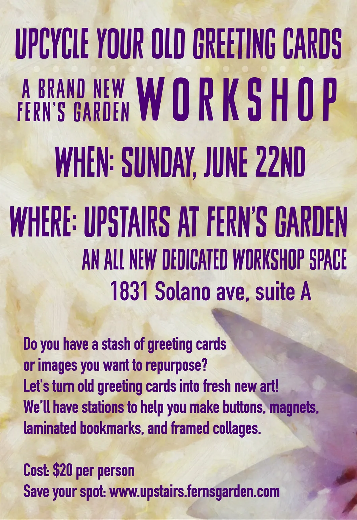UPCYCLE YOUR OLD GREETING CARDS<br />
A BRAND NEW FERN'S GARDEN<br />
WORKSHOP<br />
WHEN: SUNDAY, JUNE 22ND<br />
WHERE: UPSTAIRS AT FERN'S GARDEN<br />
AN ALL NEW DEDICATED WORKSHOP SPACE<br />
1831 Solano ave, suite A<br />
Do you have a stash of greeting cards or images you want to repurpose?<br />
Let's turn old greeting cards into fresh new art!<br />
We'll have stations to help you make buttons, magnets, laminated bookmarks, and framed collages.<br />
Cost: $20 per person<br />
Save your spot: www.upstairs.fernsgarden.com